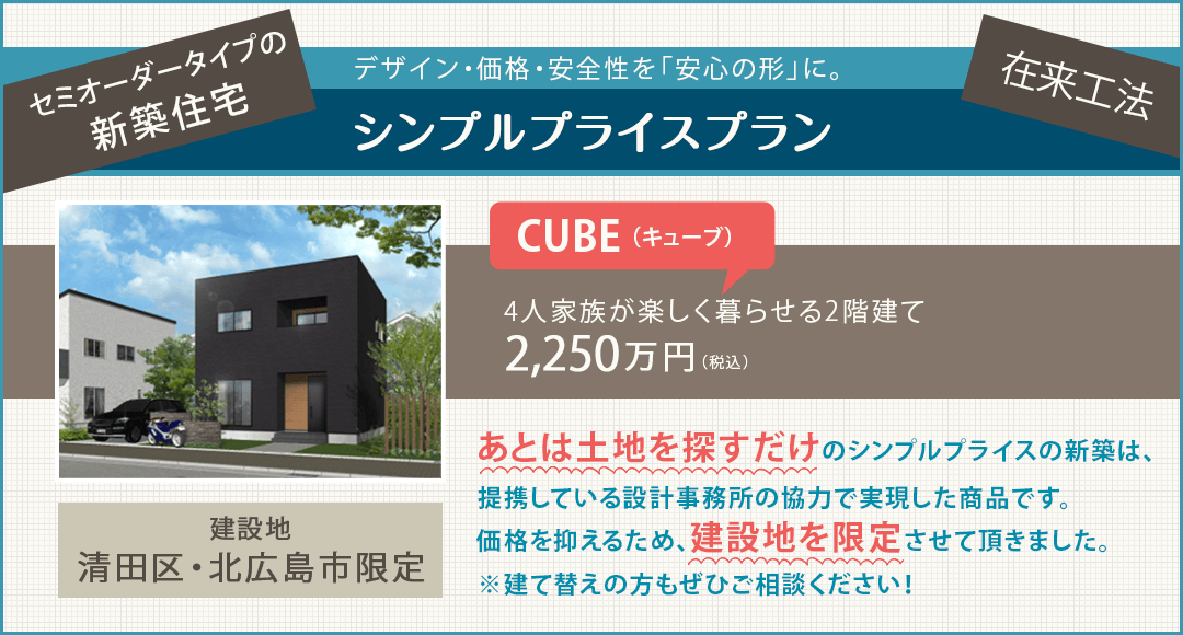 セミオーダータイプの新築住宅 デザイン・価格・安全性を「安心の形」に｜シンプルプライスプラン｜建設地：清田区・北広島市限定｜あとは土地を探すだけのシンプルプライスの新築は建築会社の協力価格での「弊社オリジナル商品」です。価格を抑えるため、建設地を限定させていただきました。※建て替えの方もぜひご相談ください！